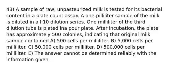 48) A sample of raw, unpasteurized milk is tested for its bacterial content in a plate count assay. A one-pilliliter sample of the milk is diluted in a l:10 dilution series. One milliliter of the third dilution tube is plated ina pour plate. After incubation, the plate has approximately 500 colonies, indicating that original milk sample contained A) 500 cells per milliliter. B) 5,000 cells per milliliter. C) 50,000 cells per milliliter. D) 500,000 cells per milliliter. E) The answer cannot be determined reliably with the information given.