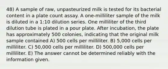 48) A sample of raw, unpasteurized milk is tested for its bacterial content in a plate count assay. A one-milliliter sample of the milk is diluted in a 1:10 dilution series. One milliliter of the third dilution tube is plated in a pour plate. After incubation, the plate has approximately 500 colonies, indicating that the original milk sample contained A) 500 cells per milliliter. B) 5,000 cells per milliliter. C) 50,000 cells per milliliter. D) 500,000 cells per milliliter. E) The answer cannot be determined reliably with the information given.