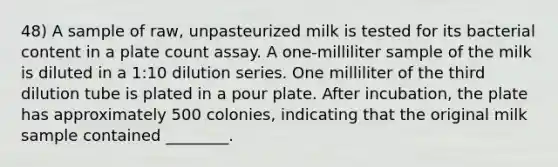 48) A sample of raw, unpasteurized milk is tested for its bacterial content in a plate count assay. A one-milliliter sample of the milk is diluted in a 1:10 dilution series. One milliliter of the third dilution tube is plated in a pour plate. After incubation, the plate has approximately 500 colonies, indicating that the original milk sample contained ________.