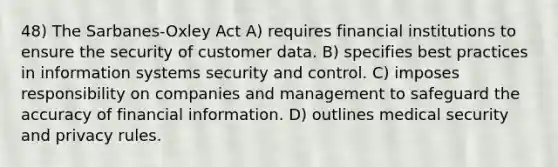 48) The Sarbanes-Oxley Act A) requires financial institutions to ensure the security of customer data. B) specifies best practices in information systems security and control. C) imposes responsibility on companies and management to safeguard the accuracy of financial information. D) outlines medical security and privacy rules.