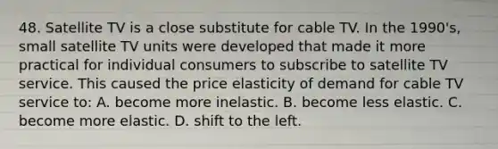 48. Satellite TV is a close substitute for cable TV. In the 1990's, small satellite TV units were developed that made it more practical for individual consumers to subscribe to satellite TV service. This caused the price elasticity of demand for cable TV service to: A. become more inelastic. B. become less elastic. C. become more elastic. D. shift to the left.