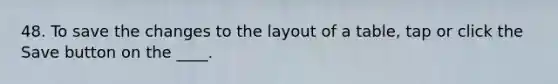 48. To save the changes to the layout of a table, tap or click the Save button on the ____.