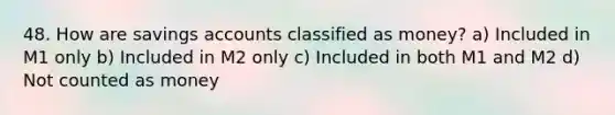 48. How are savings accounts classified as money? a) Included in M1 only b) Included in M2 only c) Included in both M1 and M2 d) Not counted as money