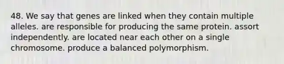 48. We say that genes are linked when they contain multiple alleles. are responsible for producing the same protein. assort independently. are located near each other on a single chromosome. produce a balanced polymorphism.