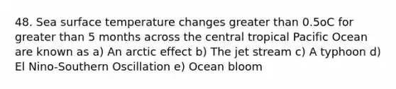 48. Sea surface temperature changes greater than 0.5oC for greater than 5 months across the central tropical Pacific Ocean are known as a) An arctic effect b) The jet stream c) A typhoon d) El Nino-Southern Oscillation e) Ocean bloom