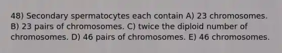 48) Secondary spermatocytes each contain A) 23 chromosomes. B) 23 pairs of chromosomes. C) twice the diploid number of chromosomes. D) 46 pairs of chromosomes. E) 46 chromosomes.