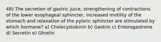 48) The secretion of gastric juice, strengthening of contractions of the lower esophageal sphincter, increased motility of <a href='https://www.questionai.com/knowledge/kLccSGjkt8-the-stomach' class='anchor-knowledge'>the stomach</a> and relaxation of the pyloric sphincter are stimulated by which hormone? a) Cholecystokinin b) Gastrin c) Enterogastrone d) Secretin e) Ghrelin