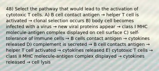 48) Select the pathway that would lead to the activation of cytotoxic T cells. A) B cell contact antigen → helper T cell is activated → clonal selection occurs B) body cell becomes infected with a virus → new viral proteins appear → class I MHC molecule-antigen complex displayed on cell surface C) self-tolerance of immune cells → B cells contact antigen → cytokines released D) complement is secreted → B cell contacts antigen → helper T cell activated → cytokines released E) cytotoxic T cells → class II MHC molecule-antigen complex displayed → cytokines released → cell lysis