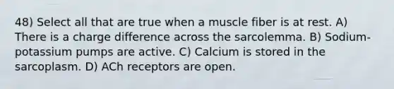 48) Select all that are true when a muscle fiber is at rest. A) There is a charge difference across the sarcolemma. B) Sodium-potassium pumps are active. C) Calcium is stored in the sarcoplasm. D) ACh receptors are open.