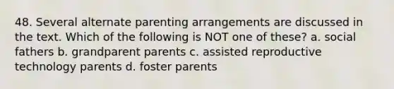 48. Several alternate parenting arrangements are discussed in the text. Which of the following is NOT one of these? a. social fathers b. grandparent parents c. assisted reproductive technology parents d. foster parents