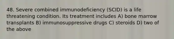 48. Severe combined immunodeficiency (SCID) is a life threatening condition. Its treatment includes A) bone marrow transplants B) immunosuppressive drugs C) steroids D) two of the above