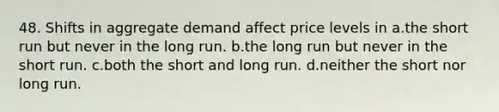 48. Shifts in aggregate demand affect price levels in a.the short run but never in the long run. b.the long run but never in the short run. c.both the short and long run. d.neither the short nor long run.