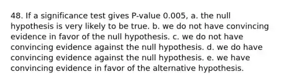 48. If a significance test gives P-value 0.005, a. the null hypothesis is very likely to be true. b. we do not have convincing evidence in favor of the null hypothesis. c. we do not have convincing evidence against the null hypothesis. d. we do have convincing evidence against the null hypothesis. e. we have convincing evidence in favor of the alternative hypothesis.