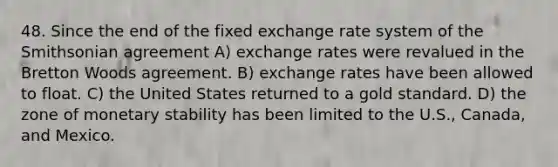 48. Since the end of the fixed exchange rate system of the Smithsonian agreement A) exchange rates were revalued in the Bretton Woods agreement. B) exchange rates have been allowed to float. C) the United States returned to a gold standard. D) the zone of monetary stability has been limited to the U.S., Canada, and Mexico.