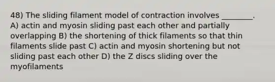 48) The sliding filament model of contraction involves ________. A) actin and myosin sliding past each other and partially overlapping B) the shortening of thick filaments so that thin filaments slide past C) actin and myosin shortening but not sliding past each other D) the Z discs sliding over the myofilaments