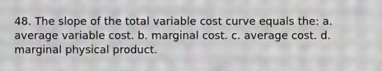 48. The slope of the total variable cost curve equals the: a. average variable cost. b. marginal cost. c. average cost. d. marginal physical product.