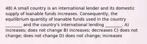 48) A small country is an international lender and its domestic supply of loanable funds increases. Consequently, the equilibrium quantity of loanable funds used in the country ________ and the country's international lending ________. A) increases; does not change B) increases; decreases C) does not change; does not change D) does not change; increases