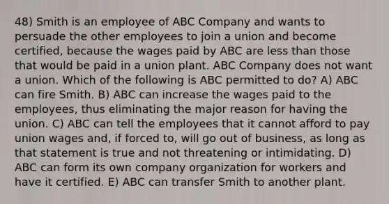 48) Smith is an employee of ABC Company and wants to persuade the other employees to join a union and become certified, because the wages paid by ABC are less than those that would be paid in a union plant. ABC Company does not want a union. Which of the following is ABC permitted to do? A) ABC can fire Smith. B) ABC can increase the wages paid to the employees, thus eliminating the major reason for having the union. C) ABC can tell the employees that it cannot afford to pay union wages and, if forced to, will go out of business, as long as that statement is true and not threatening or intimidating. D) ABC can form its own company organization for workers and have it certified. E) ABC can transfer Smith to another plant.