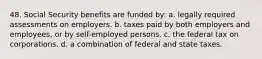 48. Social Security benefits are funded by: a. legally required assessments on employers. b. taxes paid by both employers and employees, or by self-employed persons. c. the federal tax on corporations. d. a combination of federal and state taxes.