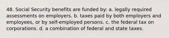 48. Social Security benefits are funded by: a. legally required assessments on employers. b. taxes paid by both employers and employees, or by self-employed persons. c. the federal tax on corporations. d. a combination of federal and state taxes.