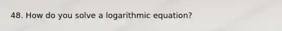 48. How do you solve a logarithmic equation?