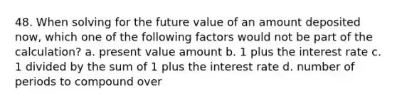 48. When solving for the future value of an amount deposited now, which one of the following factors would not be part of the calculation? a. present value amount b. 1 plus the interest rate c. 1 divided by the sum of 1 plus the interest rate d. number of periods to compound over