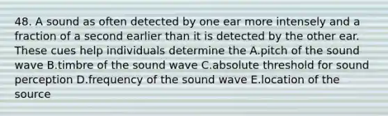 48. A sound as often detected by one ear more intensely and a fraction of a second earlier than it is detected by the other ear. These cues help individuals determine the A.pitch of the sound wave B.timbre of the sound wave C.absolute threshold for sound perception D.frequency of the sound wave E.location of the source