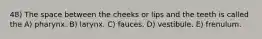 48) The space between the cheeks or lips and the teeth is called the A) pharynx. B) larynx. C) fauces. D) vestibule. E) frenulum.