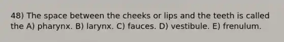 48) The space between the cheeks or lips and the teeth is called the A) pharynx. B) larynx. C) fauces. D) vestibule. E) frenulum.