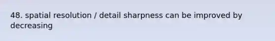 48. spatial resolution / detail sharpness can be improved by decreasing