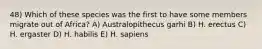 48) Which of these species was the first to have some members migrate out of Africa? A) Australopithecus garhi B) H. erectus C) H. ergaster D) H. habilis E) H. sapiens