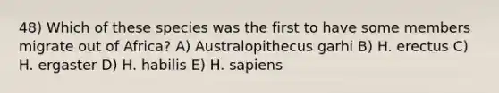 48) Which of these species was the first to have some members migrate out of Africa? A) Australopithecus garhi B) H. erectus C) H. ergaster D) H. habilis E) H. sapiens