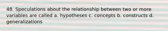 48. Speculations about the relationship between two or more variables are called a. hypotheses c. concepts b. constructs d. generalizations