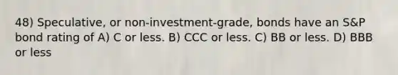 48) Speculative, or non-investment-grade, bonds have an S&P bond rating of A) C or less. B) CCC or less. C) BB or less. D) BBB or less