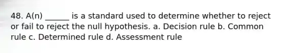 48. A(n) ______ is a standard used to determine whether to reject or fail to reject the null hypothesis. a. Decision rule b. Common rule c. Determined rule d. Assessment rule