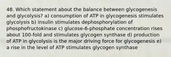 48. Which statement about the balance between glycogenesis and glycolysis? a) consumption of ATP in glycogenesis stimulates glycolysis b) insulin stimulates dephosphorylation of phosphofructokinase c) glucose-6-phosphate concentration rises about 100-fold and stimulates glycogen synthase d) production of ATP in glycolysis is the major driving force for glycogenesis e) a rise in the level of ATP stimulates glycogen synthase