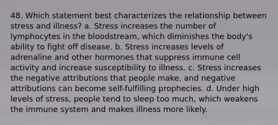 48. Which statement best characterizes the relationship between stress and illness? a. Stress increases the number of lymphocytes in the bloodstream, which diminishes the body's ability to fight off disease. b. Stress increases levels of adrenaline and other hormones that suppress immune cell activity and increase susceptibility to illness. c. Stress increases the negative attributions that people make, and negative attributions can become self-fulfilling prophecies. d. Under high levels of stress, people tend to sleep too much, which weakens the immune system and makes illness more likely.