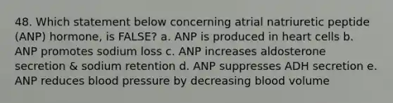 48. Which statement below concerning atrial natriuretic peptide (ANP) hormone, is FALSE? a. ANP is produced in heart cells b. ANP promotes sodium loss c. ANP increases aldosterone secretion & sodium retention d. ANP suppresses ADH secretion e. ANP reduces blood pressure by decreasing blood volume