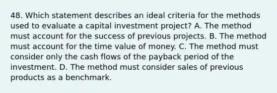 48. Which statement describes an ideal criteria for the methods used to evaluate a capital investment project? A. The method must account for the success of previous projects. B. The method must account for the time value of money. C. The method must consider only the cash flows of the payback period of the investment. D. The method must consider sales of previous products as a benchmark.