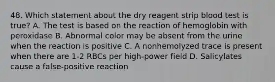 48. Which statement about the dry reagent strip blood test is true? A. The test is based on the reaction of hemoglobin with peroxidase B. Abnormal color may be absent from the urine when the reaction is positive C. A nonhemolyzed trace is present when there are 1-2 RBCs per high-power field D. Salicylates cause a false-positive reaction