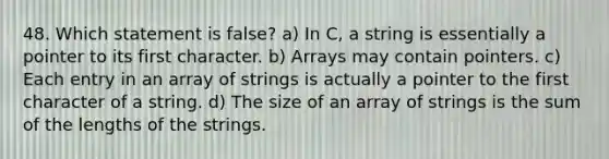 48. Which statement is false? a) In C, a string is essentially a pointer to its first character. b) Arrays may contain pointers. c) Each entry in an array of strings is actually a pointer to the first character of a string. d) The size of an array of strings is the sum of the lengths of the strings.