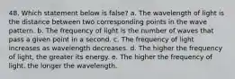 48. Which statement below is false? a. The wavelength of light is the distance between two corresponding points in the wave pattern. b. The frequency of light is the number of waves that pass a given point in a second. c. The frequency of light increases as wavelength decreases. d. The higher the frequency of light, the greater its energy. e. The higher the frequency of light, the longer the wavelength.