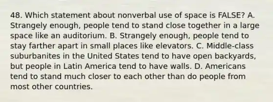 48. Which statement about nonverbal use of space is FALSE? A. Strangely enough, people tend to stand close together in a large space like an auditorium. B. Strangely enough, people tend to stay farther apart in small places like elevators. C. Middle-class suburbanites in the United States tend to have open backyards, but people in Latin America tend to have walls. D. Americans tend to stand much closer to each other than do people from most other countries.