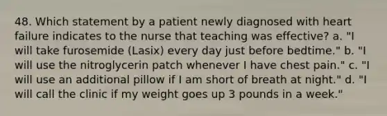 48. Which statement by a patient newly diagnosed with heart failure indicates to the nurse that teaching was effective? a. "I will take furosemide (Lasix) every day just before bedtime." b. "I will use the nitroglycerin patch whenever I have chest pain." c. "I will use an additional pillow if I am short of breath at night." d. "I will call the clinic if my weight goes up 3 pounds in a week."