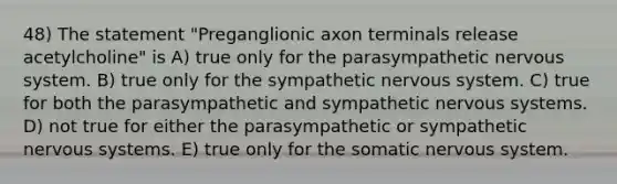 48) The statement "Preganglionic axon terminals release acetylcholine" is A) true only for the parasympathetic nervous system. B) true only for the sympathetic nervous system. C) true for both the parasympathetic and sympathetic nervous systems. D) not true for either the parasympathetic or sympathetic nervous systems. E) true only for the somatic nervous system.