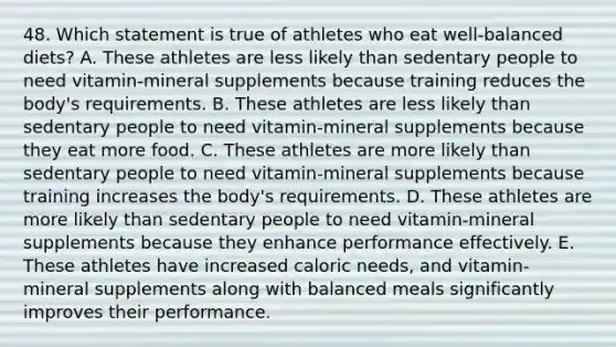 48. Which statement is true of athletes who eat well-balanced diets? A. These athletes are less likely than sedentary people to need vitamin-mineral supplements because training reduces the body's requirements. B. These athletes are less likely than sedentary people to need vitamin-mineral supplements because they eat more food. C. These athletes are more likely than sedentary people to need vitamin-mineral supplements because training increases the body's requirements. D. These athletes are more likely than sedentary people to need vitamin-mineral supplements because they enhance performance effectively. E. These athletes have increased caloric needs, and vitamin-mineral supplements along with balanced meals significantly improves their performance.