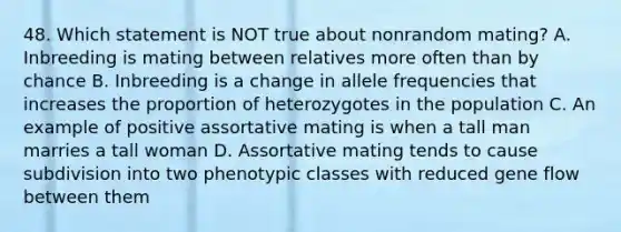 48. Which statement is NOT true about nonrandom mating? A. Inbreeding is mating between relatives more often than by chance B. Inbreeding is a change in allele frequencies that increases the proportion of heterozygotes in the population C. An example of positive assortative mating is when a tall man marries a tall woman D. Assortative mating tends to cause subdivision into two phenotypic classes with reduced gene flow between them