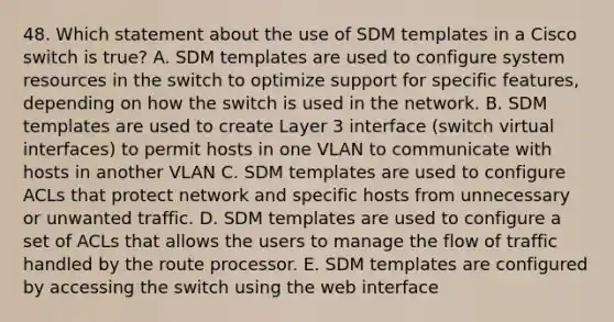 48. Which statement about the use of SDM templates in a Cisco switch is true? A. SDM templates are used to configure system resources in the switch to optimize support for specific features, depending on how the switch is used in the network. B. SDM templates are used to create Layer 3 interface (switch virtual interfaces) to permit hosts in one VLAN to communicate with hosts in another VLAN C. SDM templates are used to configure ACLs that protect network and specific hosts from unnecessary or unwanted traffic. D. SDM templates are used to configure a set of ACLs that allows the users to manage the flow of traffic handled by the route processor. E. SDM templates are configured by accessing the switch using the web interface