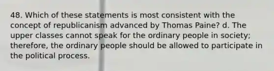 48. Which of these statements is most consistent with the concept of republicanism advanced by Thomas Paine? d. The upper classes cannot speak for the ordinary people in society; therefore, the ordinary people should be allowed to participate in the political process.