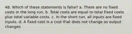 48. Which of these statements is false? a. There are no fixed costs in the long run. b. Total costs are equal to total fixed costs plus total variable costs. c. In the short run, all inputs are fixed inputs. d. A fixed cost is a cost that does not change as output changes